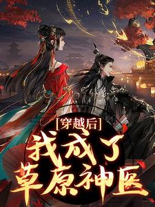 (全文)穿越后，我成了草原神医林嘉言察哈尔完结小说推荐穿越后，我成了草原神医试读更新章节