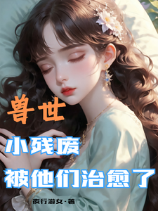 兽世，小残废被他们治愈了墨夜试读更新章节兽世，小残废被他们治愈了墨夜免费小说